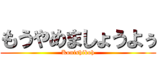 もうやめましょうよぅ (Konishikoh)