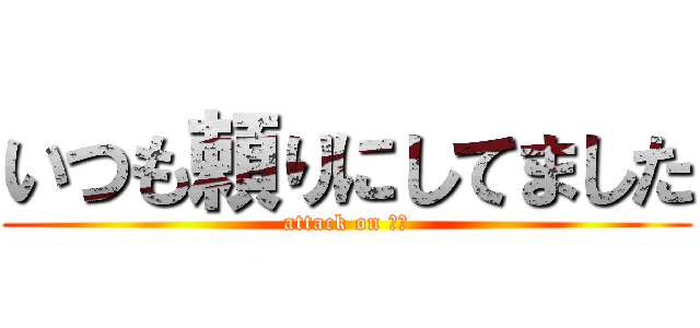 いつも頼りにしてました (attack on 真岸)