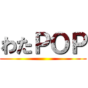 わたＰＯＰ ()