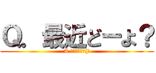 Ｑ．最近どーよ？ (A.ボチボチかな(笑)