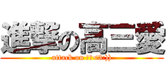 進撃の高三愛 (attack on 高三<3:)))