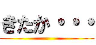 きたか・・・ ()