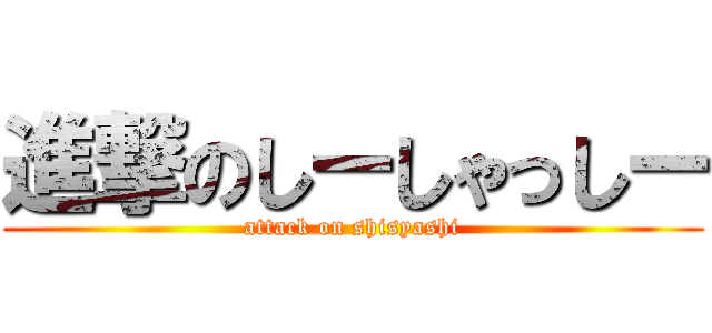 進撃のしーしゃっしー (attack on shisyashi)