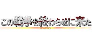 この戦争を終わらせに来た (syankusu)