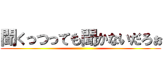 聞くっつっても聞かないだろぉ ()