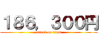 １８６，３００円 (attack on titan)