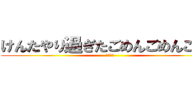 けんたやり過ぎたごめんごめんごめん (すまない)