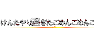 けんたやり過ぎたごめんごめんごめん (すまない)