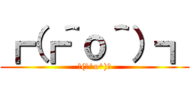 ┏（┏＾ｏ＾）┓ (┌(┌^o^)┐)