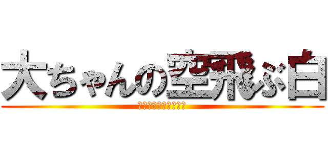大ちゃんの空飛ぶ白 (会社行けないよおおお)