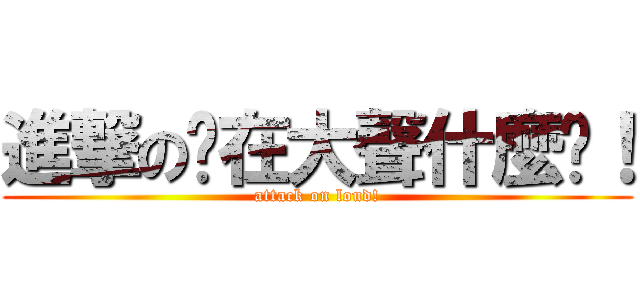 進撃の你在大聲什麼啦！ (attack on loud!)