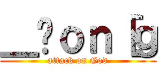 ＿̃ｏｎ［ｇ (attack on God)