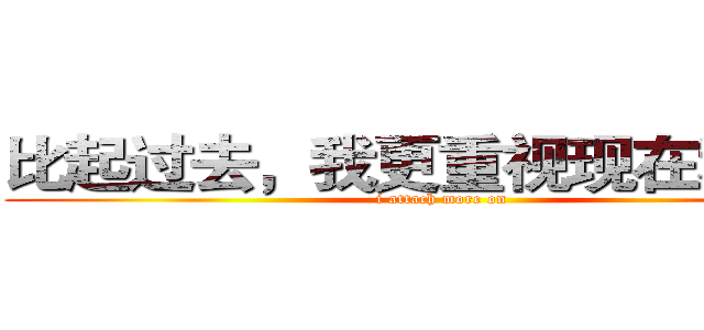 比起过去，我更重视现在和未来 (i attach more on )