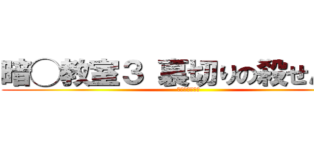 暗◯教室３ 裏切りの殺せんせー (？？？？？？？)
