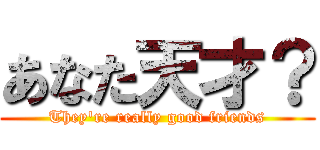 あなた天才？ (They're really good friends)