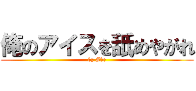 俺のアイスを舐めやがれ (by Abe)