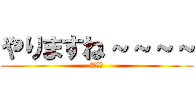 やりますね～～～～ (やりたい)