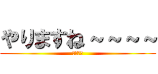 やりますね～～～～ (やりたい)