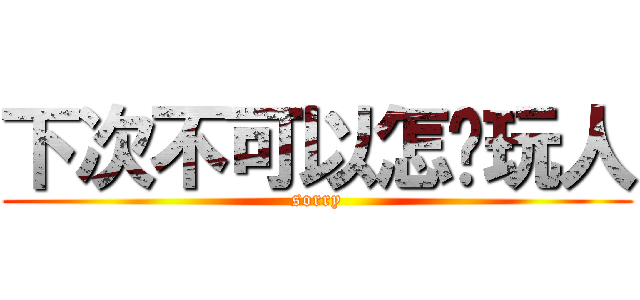 下次不可以怎样玩人 (sorry)