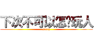 下次不可以怎样玩人 (sorry)