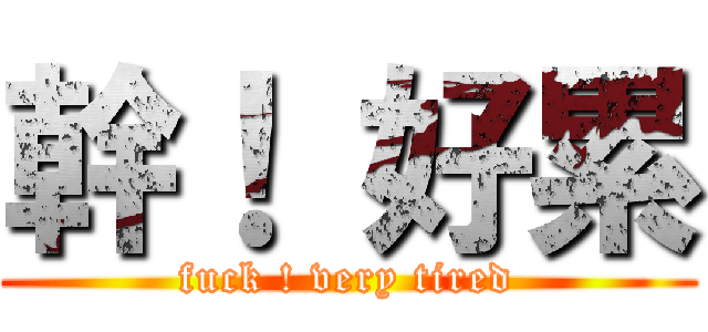 幹！ 好累 (fuck ! very tired)