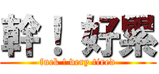 幹！ 好累 (fuck ! very tired)