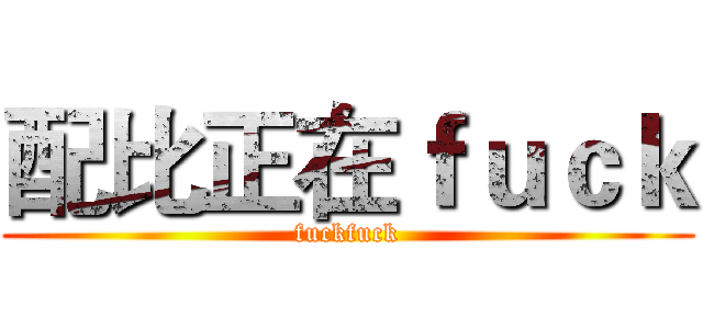 配比正在ｆｕｃｋ (fuckfuck)