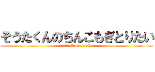 そうたくんのちんこもぎとりたい (attack on south)