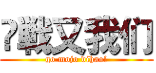 笍戦又我们 (go mojo dihaol)