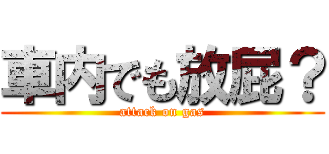 車内でも放屁？ (attack on gas)