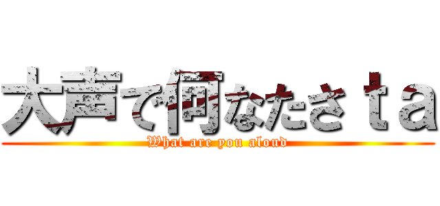 大声で何なたさｔａ (What are you aloud)