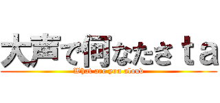 大声で何なたさｔａ (What are you aloud)