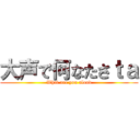 大声で何なたさｔａ (What are you aloud)