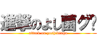 進撃のよし菌グ〜 (attack on yoshikingu)