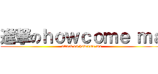 進撃のｈｏｗｃｏｍｅ ｍａ (attack on howcome ma)