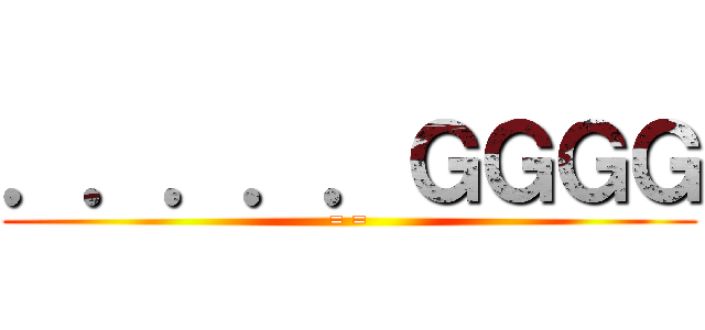 ．．．．．ＧＧＧＧ (= =)