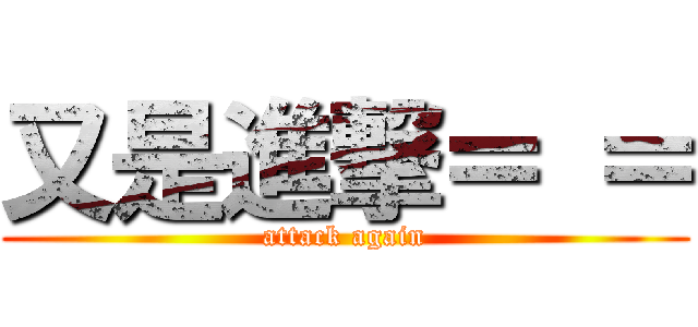 又是進撃＝ ＝ (attack again)