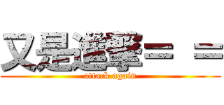 又是進撃＝ ＝ (attack again)
