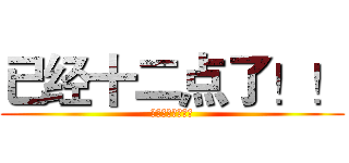 已经十二点了！！ (已经十二点了！！)