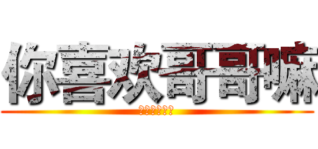 你喜欢哥哥嘛 (你喜欢哥哥嘛)