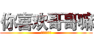 你喜欢哥哥嘛 (你喜欢哥哥嘛)