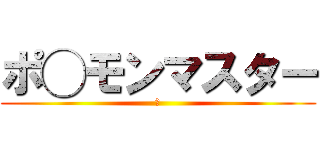 ポ◯モンマスター (あ)