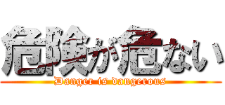 危険が危ない (Danger is dangerous)