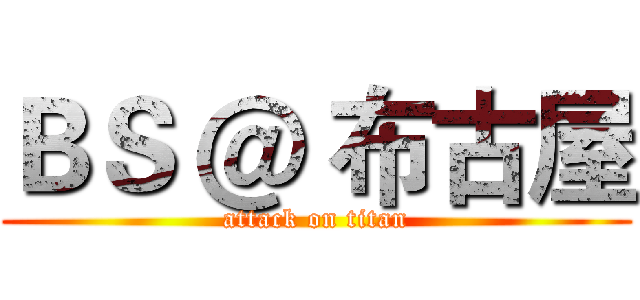 ＢＳ ＠ 布古屋 (attack on titan)