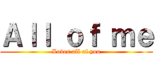 Ａｌｌ ｏｆ ｍｅ (Loves all of you)