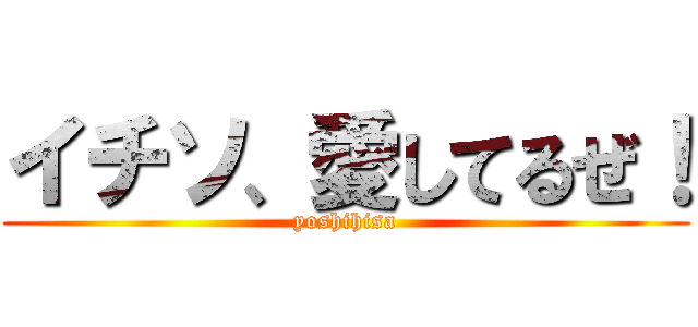 イチソ、愛してるぜ！ (yoshihisa)