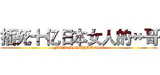 插死十亿日本女人的艹哥 (FUCK DIE THEM ALL)