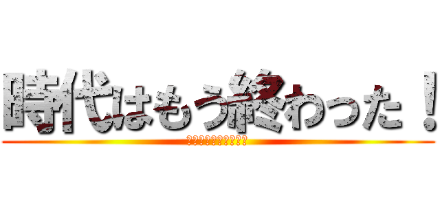 時代はもう終わった！ (そんな物はもう古い！)