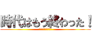 時代はもう終わった！ (そんな物はもう古い！)