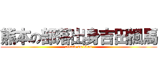 熊本の部落出身吉田楓馬 (attack on titan)